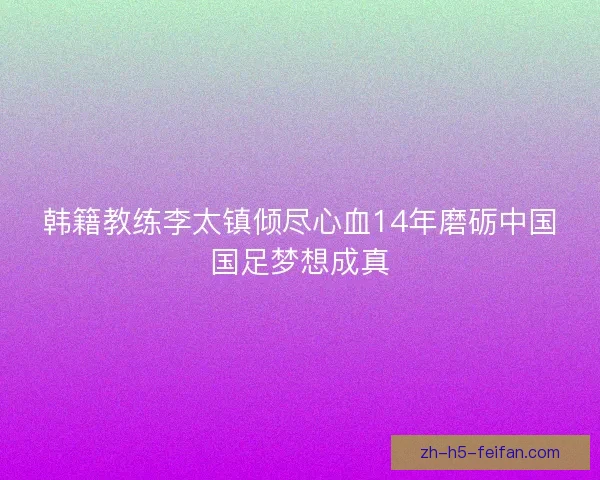 韩籍教练李太镇倾尽心血14年磨砺中国国足梦想成真