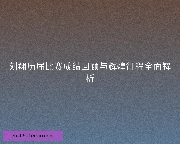刘翔历届比赛成绩回顾与辉煌征程全面解析